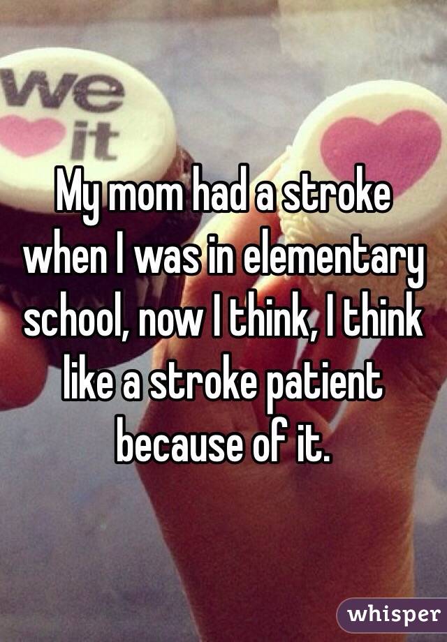 My mom had a stroke when I was in elementary school, now I think, I think like a stroke patient because of it. 