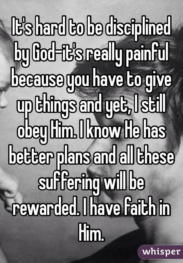 It's hard to be disciplined by God-it's really painful because you have to give up things and yet, I still obey Him. I know He has better plans and all these suffering will be rewarded. I have faith in Him. 