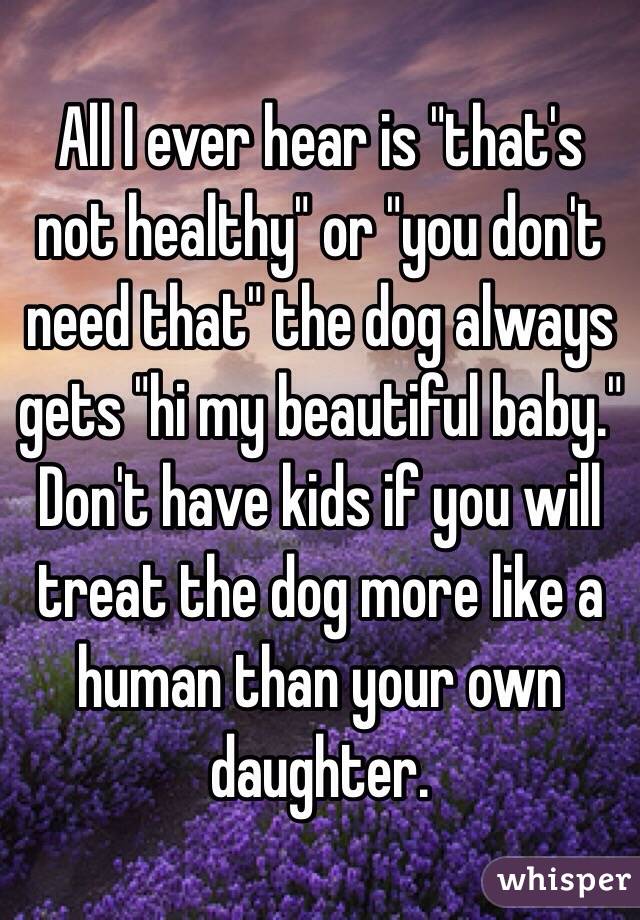 All I ever hear is "that's not healthy" or "you don't need that" the dog always gets "hi my beautiful baby." Don't have kids if you will treat the dog more like a human than your own daughter.