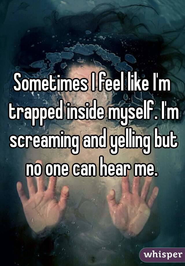 Sometimes I feel like I'm trapped inside myself. I'm screaming and yelling but no one can hear me. 
