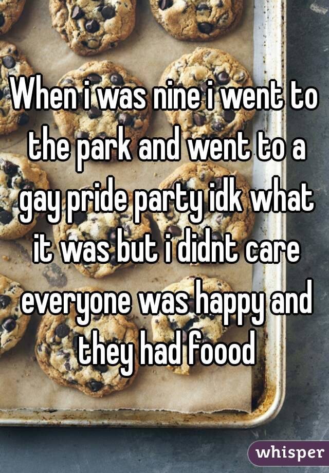 When i was nine i went to the park and went to a gay pride party idk what it was but i didnt care everyone was happy and they had foood