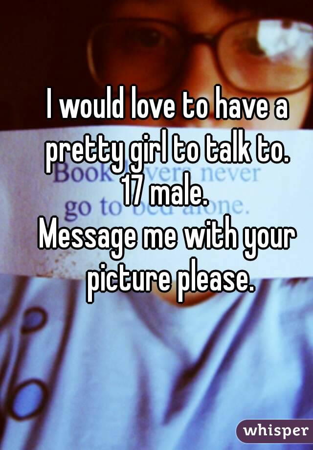 I would love to have a pretty girl to talk to. 
17 male. 
Message me with your picture please.