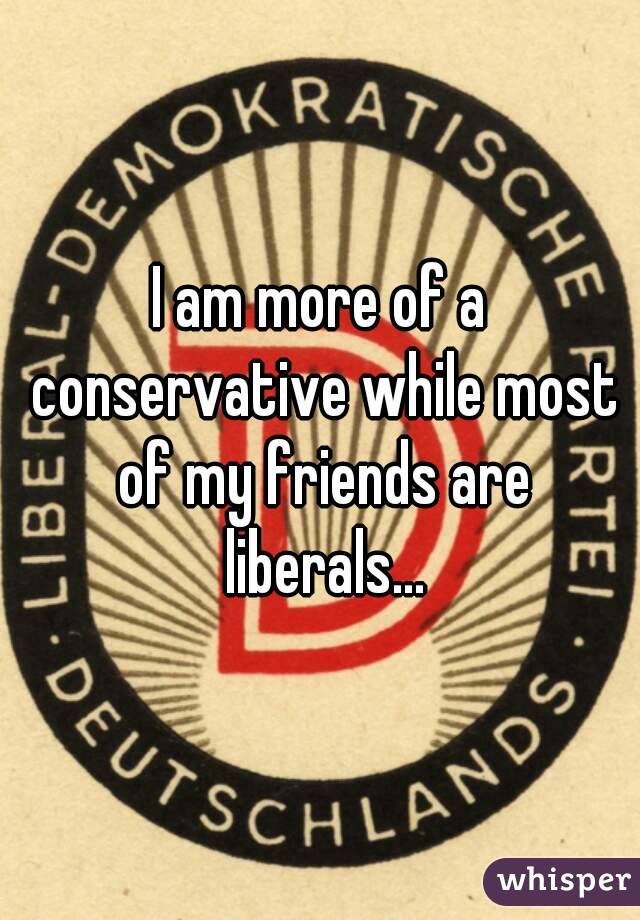 I am more of a conservative while most of my friends are liberals...