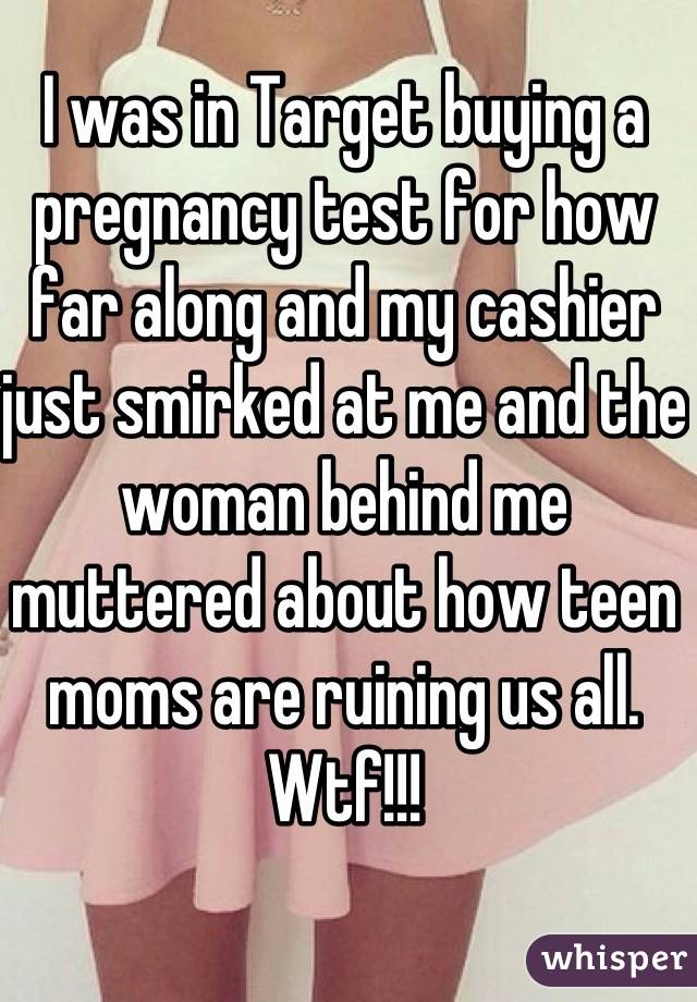 I was in Target buying a pregnancy test for how far along and my cashier just smirked at me and the woman behind me muttered about how teen moms are ruining us all. Wtf!!!