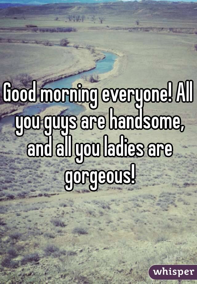 Good morning everyone! All you guys are handsome, and all you ladies are gorgeous!