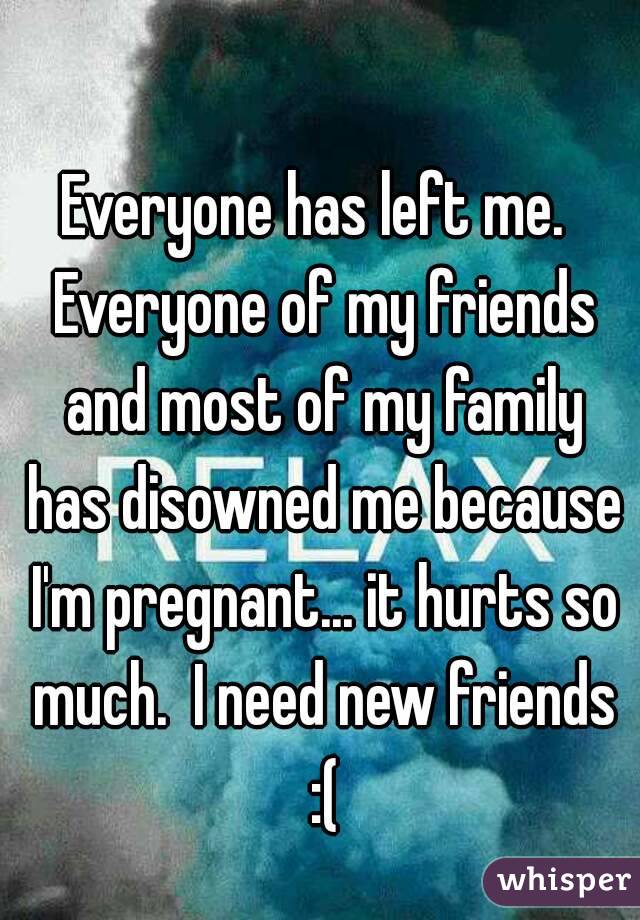 Everyone has left me.  Everyone of my friends and most of my family has disowned me because I'm pregnant... it hurts so much.  I need new friends :(