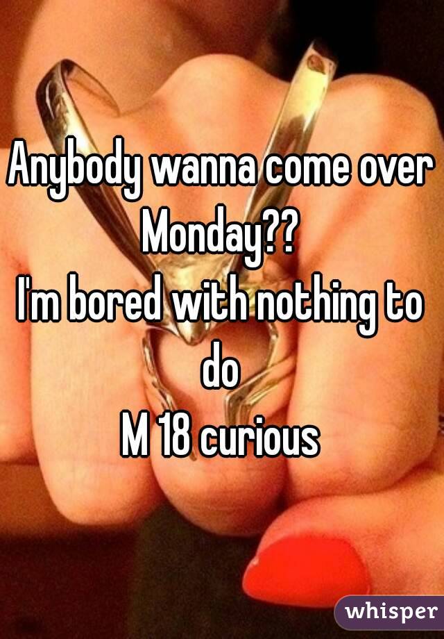 Anybody wanna come over Monday?? 
I'm bored with nothing to do 
M 18 curious