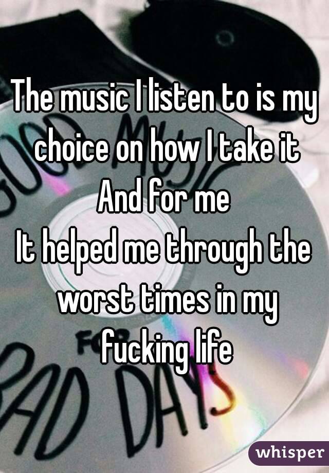 The music I listen to is my choice on how I take it
And for me
It helped me through the worst times in my fucking life
