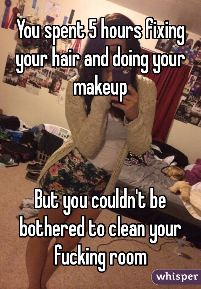 You spent 5 hours fixing your hair and doing your makeup



But you couldn't be bothered to clean your fucking room