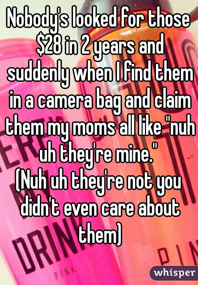 Nobody's looked for those $28 in 2 years and suddenly when I find them in a camera bag and claim them my moms all like "nuh uh they're mine." 
(Nuh uh they're not you didn't even care about them)