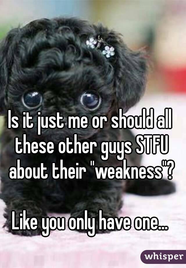 Is it just me or should all these other guys STFU about their "weakness"?

Like you only have one...