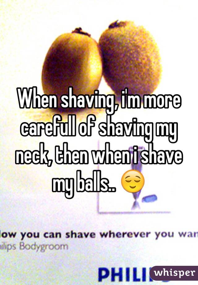 When shaving, i'm more carefull of shaving my neck, then when i shave my balls.. 😌