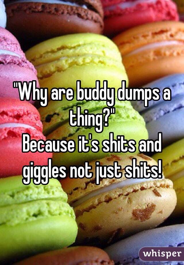 "Why are buddy dumps a thing?"
Because it's shits and giggles not just shits!