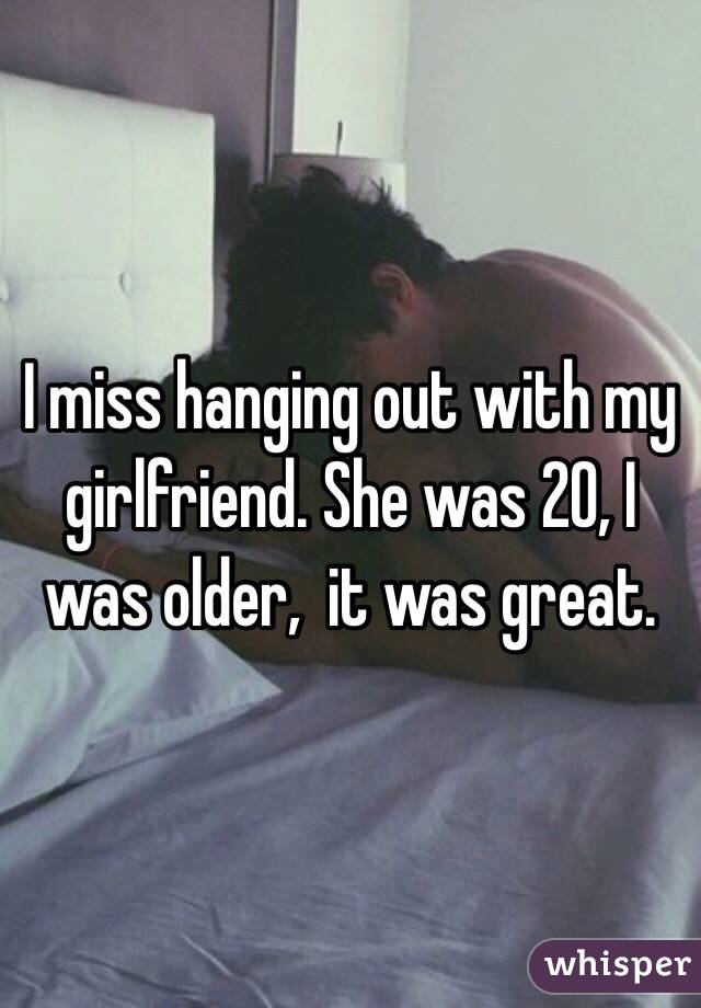 I miss hanging out with my girlfriend. She was 20, I was older,  it was great.