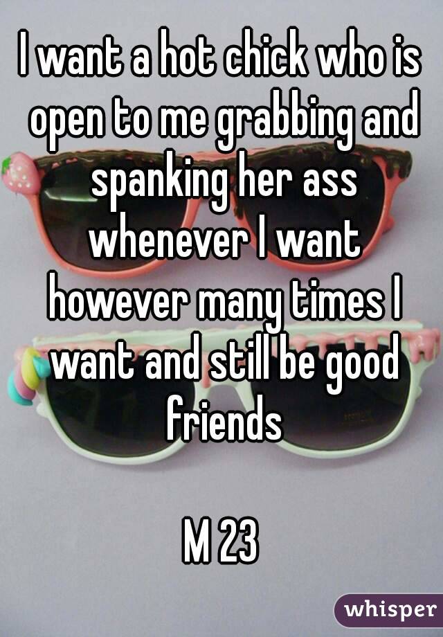 I want a hot chick who is open to me grabbing and spanking her ass whenever I want however many times I want and still be good friends

M 23