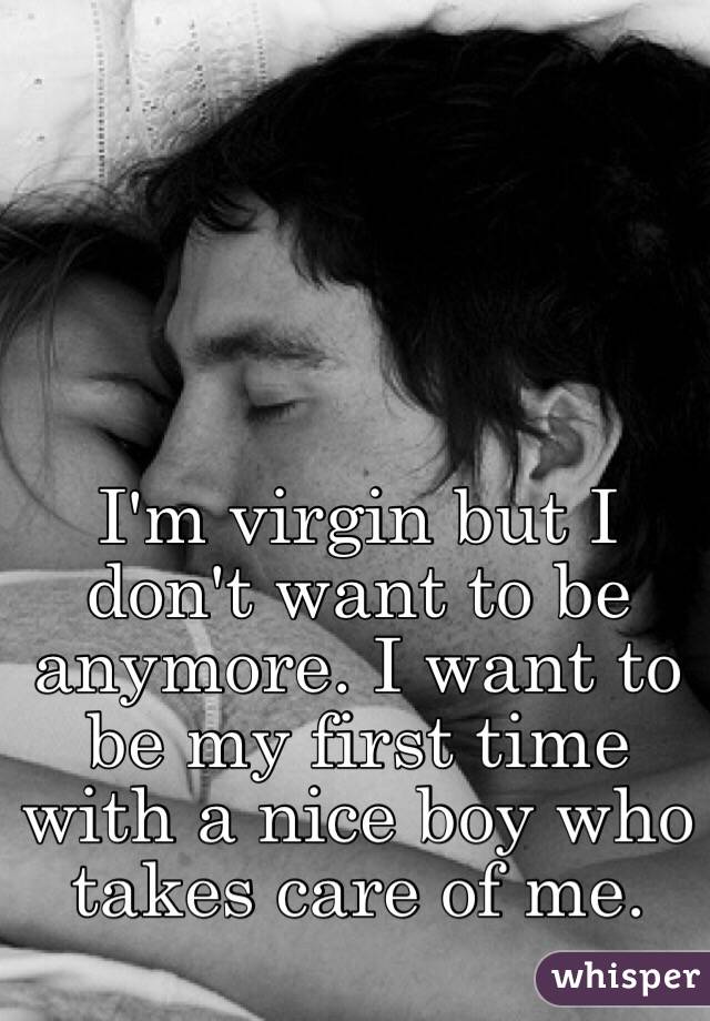 I'm virgin but I don't want to be anymore. I want to be my first time with a nice boy who takes care of me. 