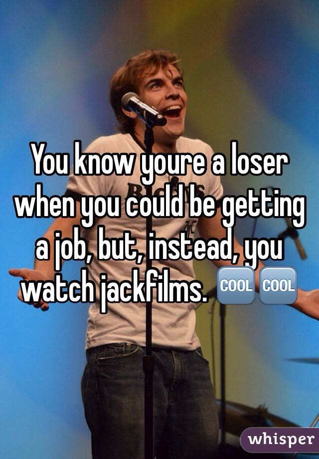 You know youre a loser when you could be getting a job, but, instead, you watch jackfilms. 🆒🆒
