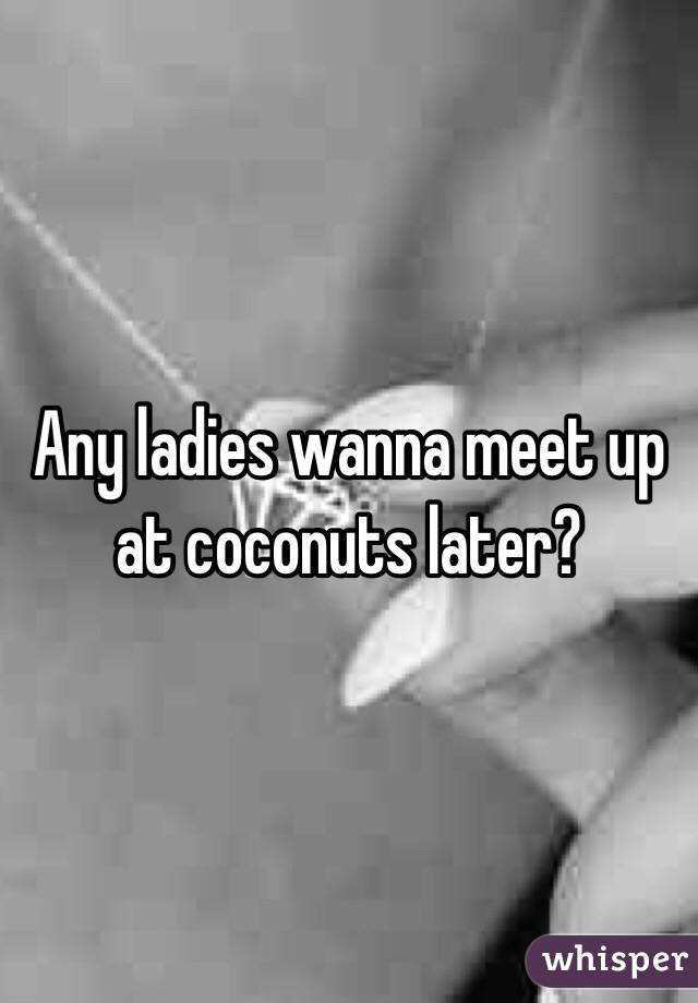 Any ladies wanna meet up at coconuts later?