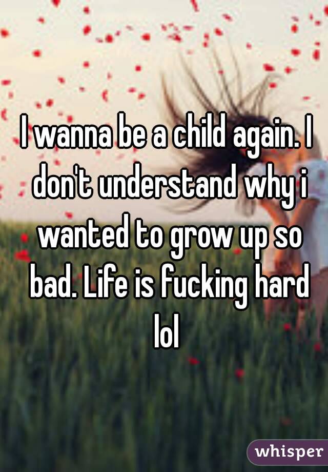 I wanna be a child again. I don't understand why i wanted to grow up so bad. Life is fucking hard lol 