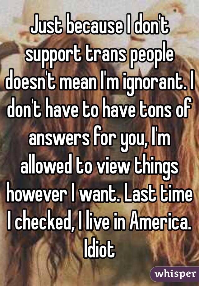 Just because I don't support trans people doesn't mean I'm ignorant. I don't have to have tons of answers for you, I'm allowed to view things however I want. Last time I checked, I live in America. Idiot 