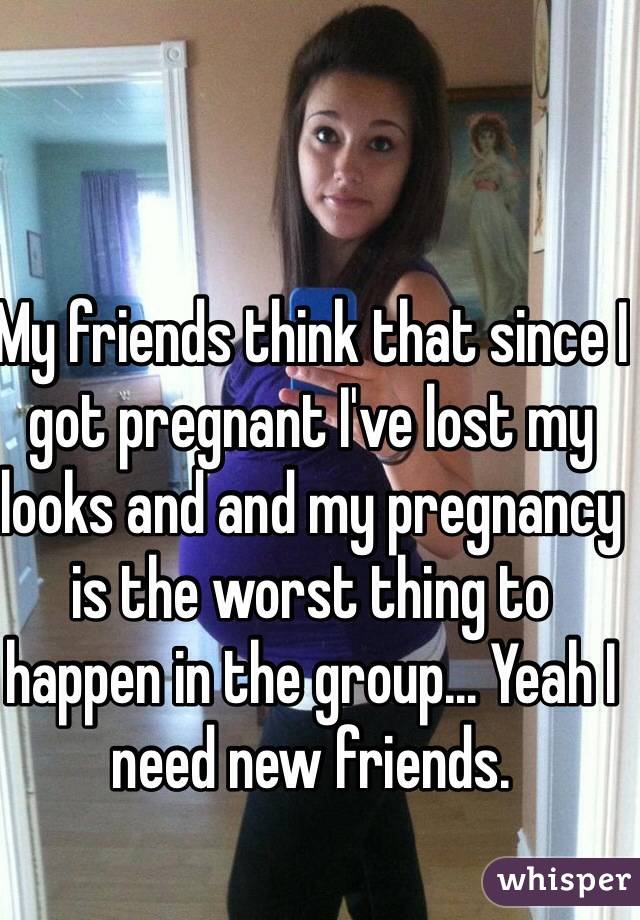 My friends think that since I got pregnant I've lost my looks and and my pregnancy is the worst thing to happen in the group... Yeah I need new friends. 