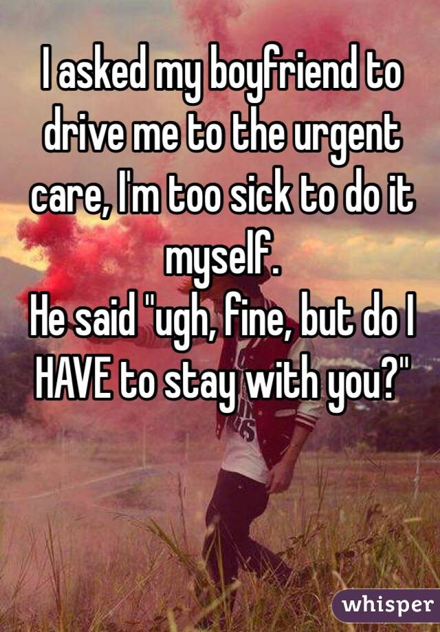 I asked my boyfriend to drive me to the urgent care, I'm too sick to do it myself.
He said "ugh, fine, but do I HAVE to stay with you?"