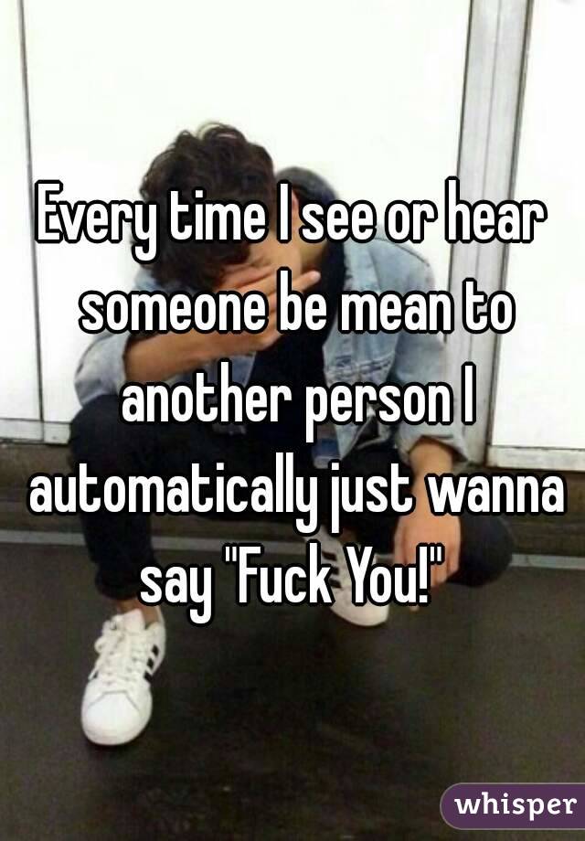 Every time I see or hear someone be mean to another person I automatically just wanna say "Fuck You!" 