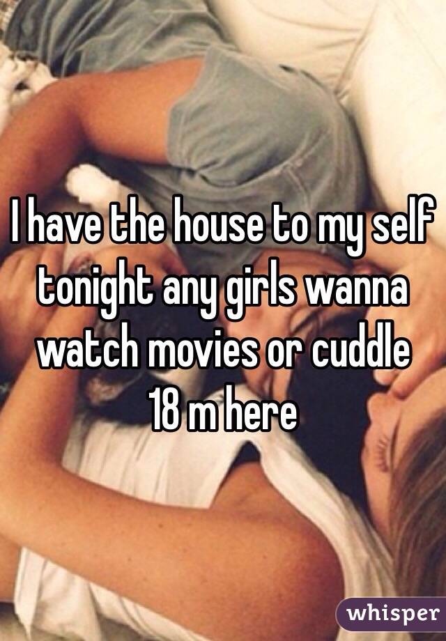 I have the house to my self tonight any girls wanna watch movies or cuddle 
18 m here