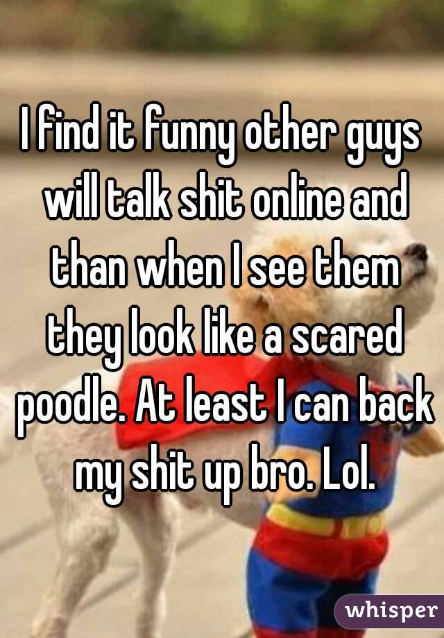I find it funny other guys will talk shit online and than when I see them they look like a scared poodle. At least I can back my shit up bro. Lol.