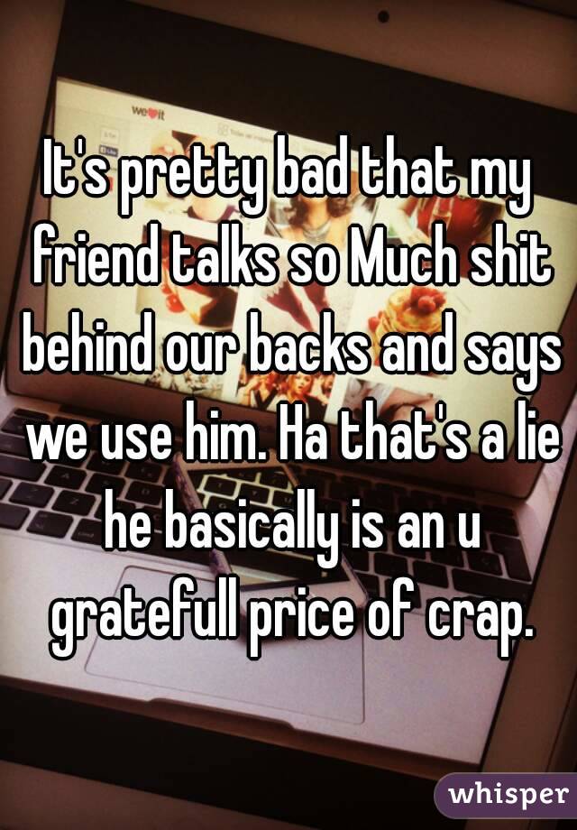 It's pretty bad that my friend talks so Much shit behind our backs and says we use him. Ha that's a lie he basically is an u gratefull price of crap.
