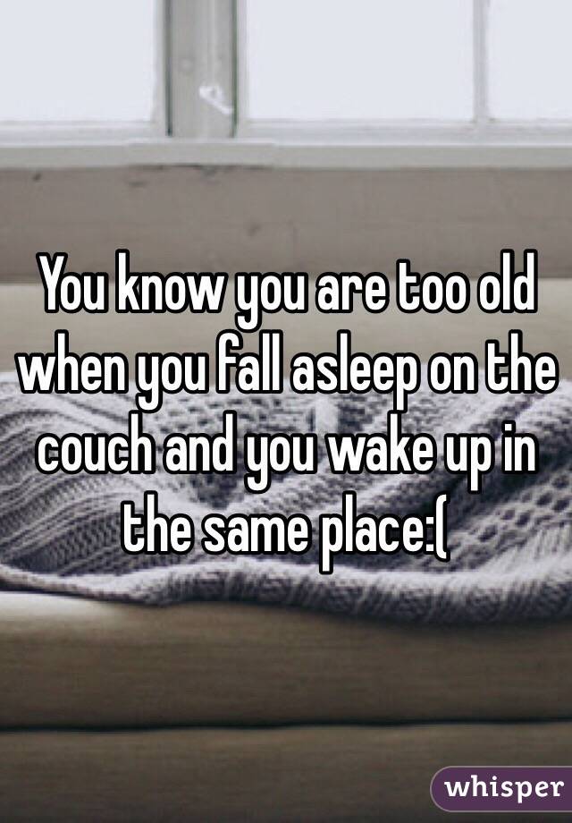 You know you are too old when you fall asleep on the couch and you wake up in the same place:(