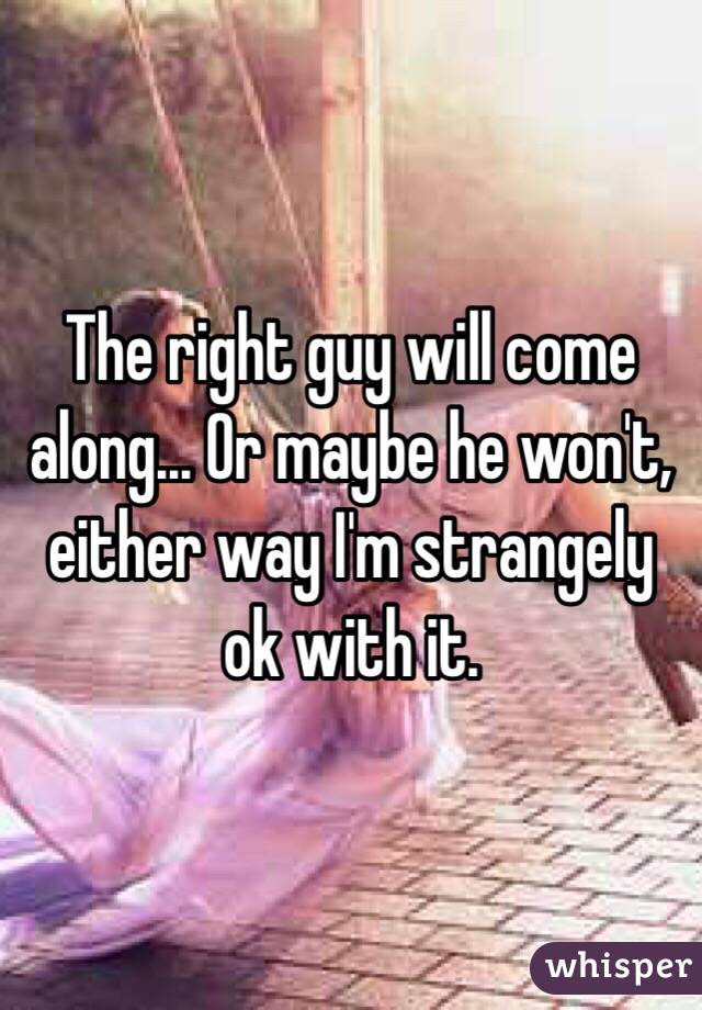 The right guy will come along... Or maybe he won't, either way I'm strangely ok with it.