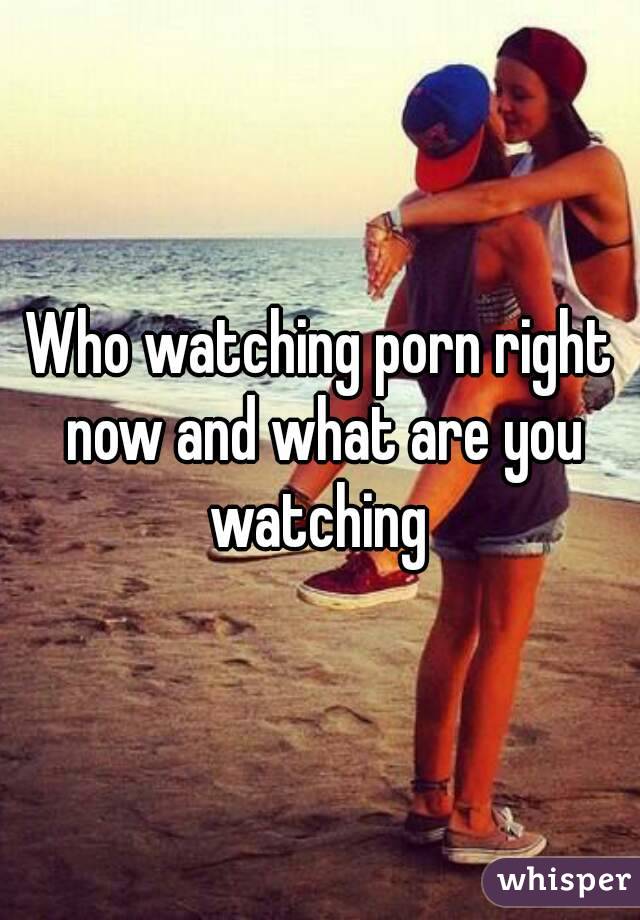 Who watching porn right now and what are you watching 