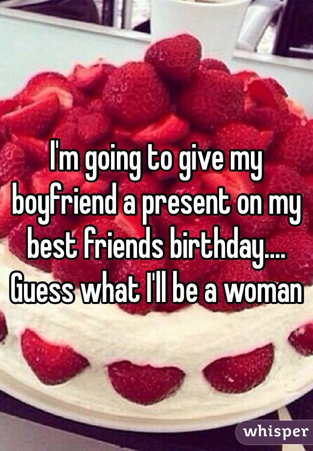 I'm going to give my boyfriend a present on my best friends birthday.... Guess what I'll be a woman