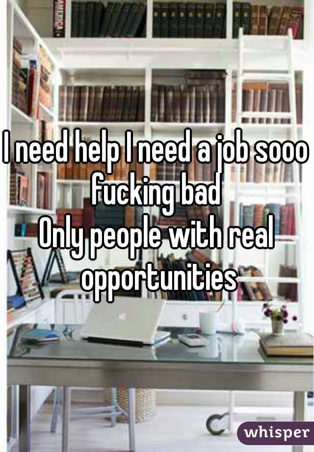 I need help I need a job sooo fucking bad 
Only people with real opportunities