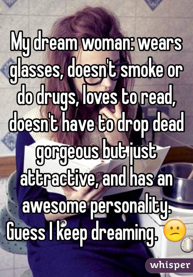 My dream woman: wears glasses, doesn't smoke or do drugs, loves to read, doesn't have to drop dead gorgeous but just attractive, and has an awesome personality. Guess I keep dreaming. 😕