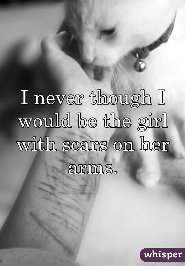 I never though I would be the girl with scars on her arms.