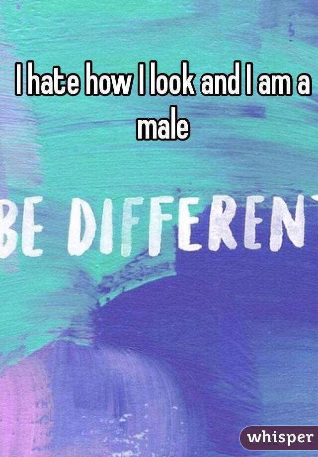 I hate how I look and I am a male 