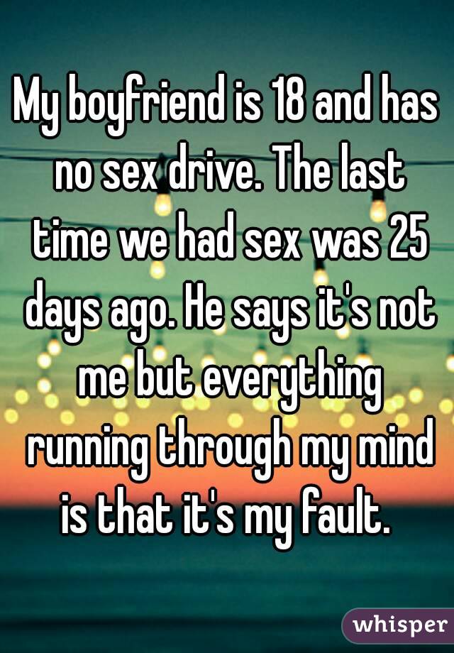 My boyfriend is 18 and has no sex drive. The last time we had sex was 25 days ago. He says it's not me but everything running through my mind is that it's my fault. 