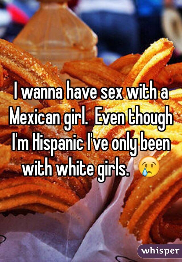 I wanna have sex with a Mexican girl.  Even though I'm Hispanic I've only been with white girls.  😢