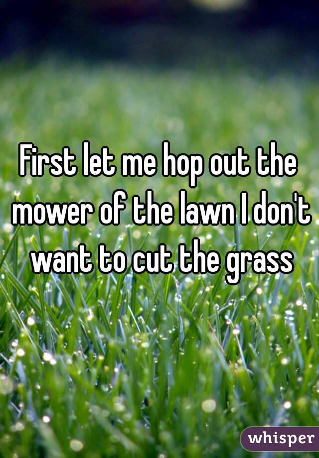 First let me hop out the mower of the lawn I don't want to cut the grass