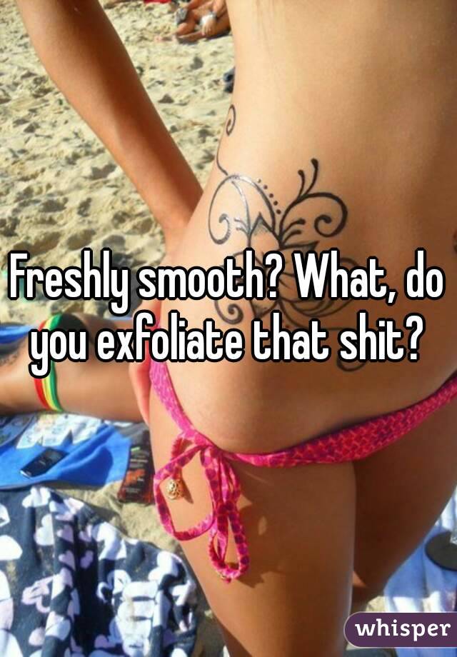 Freshly smooth? What, do you exfoliate that shit? 