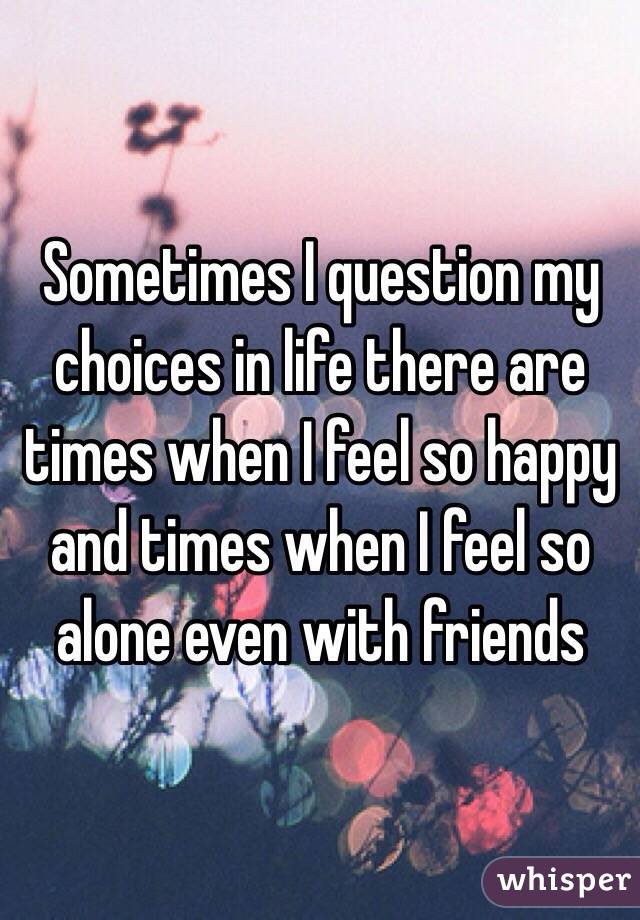 Sometimes I question my choices in life there are times when I feel so happy and times when I feel so alone even with friends 
