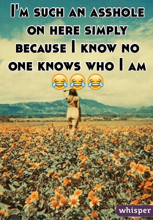 I'm such an asshole on here simply because I know no one knows who I am 😂😂😂