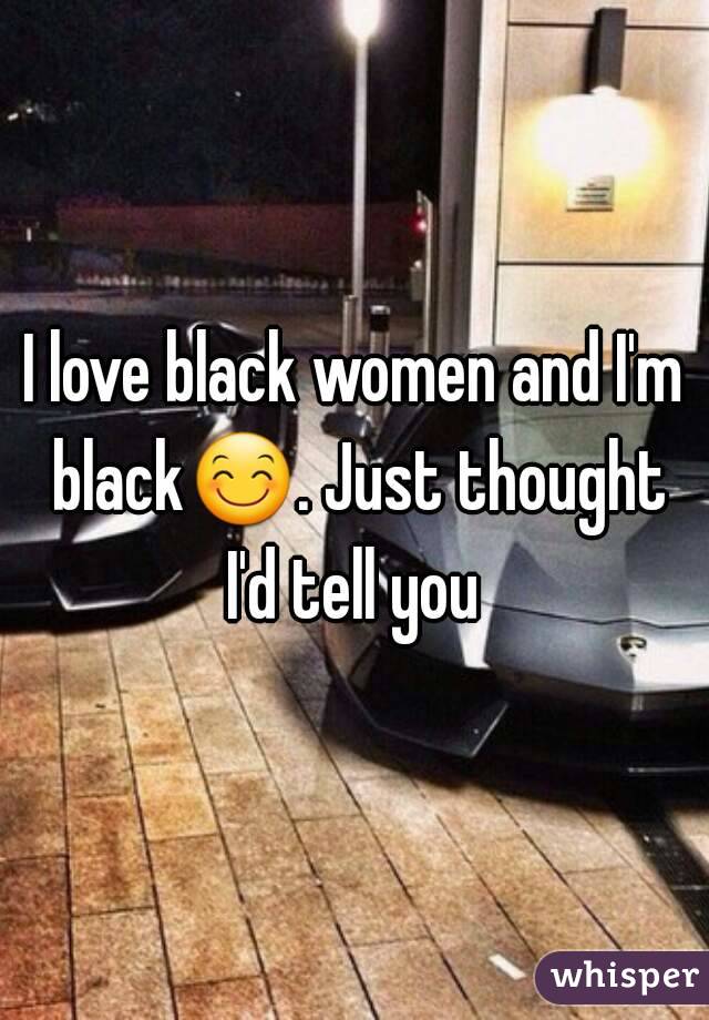 I love black women and I'm black😊. Just thought I'd tell you 