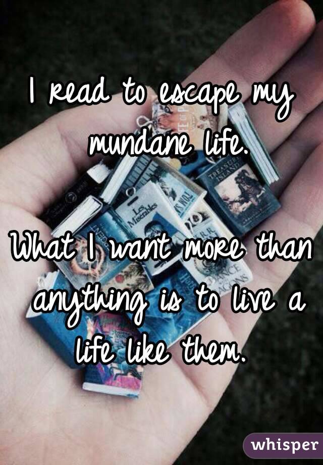 I read to escape my mundane life.

What I want more than anything is to live a life like them. 