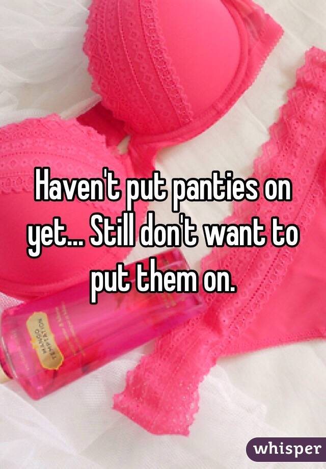 Haven't put panties on yet... Still don't want to put them on.