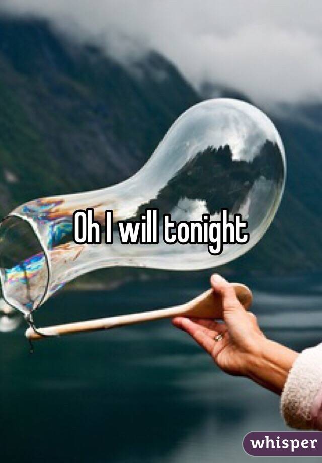 Oh I will tonight