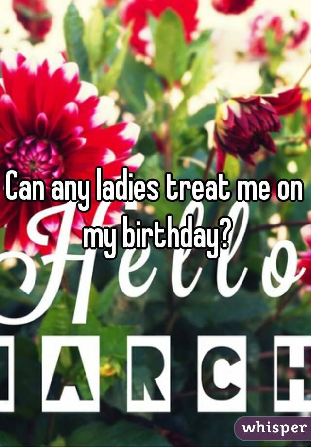 Can any ladies treat me on my birthday?