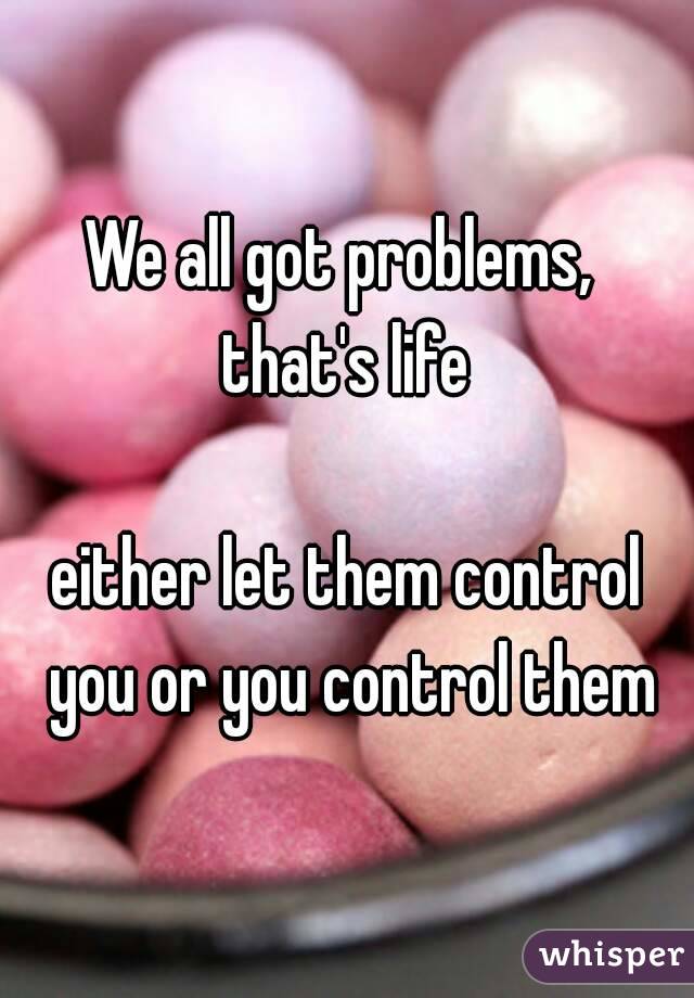 We all got problems, 
that's life

either let them control you or you control them